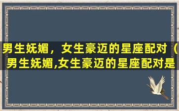 男生妩媚，女生豪迈的星座配对（男生妩媚,女生豪迈的星座配对是什么）