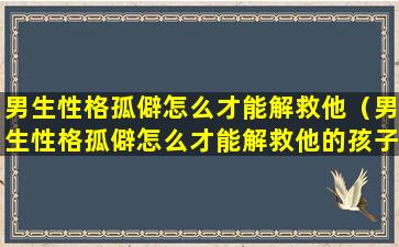 男生性格孤僻怎么才能解救他（男生性格孤僻怎么才能解救他的孩子）