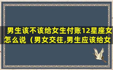 男生该不该给女生付账12星座女怎么说（男女交往,男生应该给女生花钱吗）