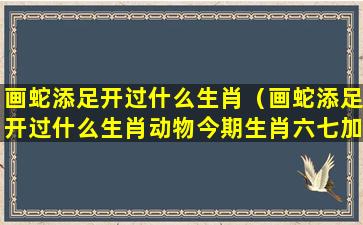 画蛇添足开过什么生肖（画蛇添足开过什么生肖动物今期生肖六七加）