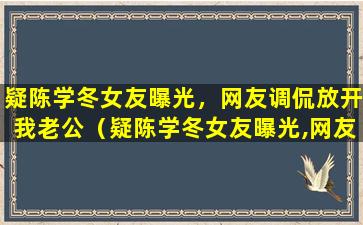 疑陈学冬女友曝光，网友调侃放开我老公（疑陈学冬女友曝光,网友调侃放开我老公）