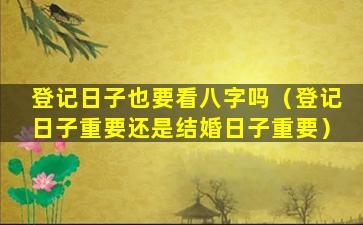 登记日子也要看八字吗（登记日子重要还是结婚日子重要）