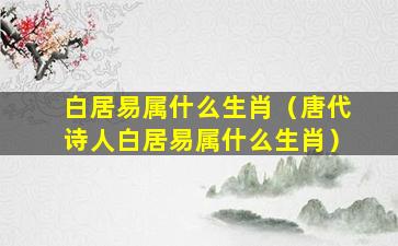 白居易属什么生肖（唐代诗人白居易属什么生肖）