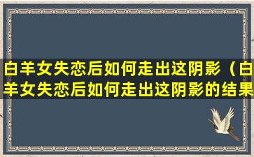 白羊女失恋后如何走出这阴影（白羊女失恋后如何走出这阴影的结果）