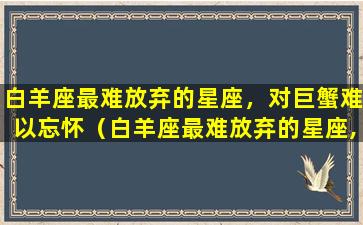 白羊座最难放弃的星座，对巨蟹难以忘怀（白羊座最难放弃的星座,对巨蟹难以忘怀吗）