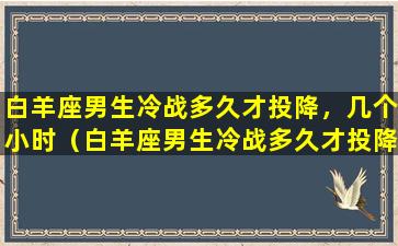 白羊座男生冷战多久才投降，几个小时（白羊座男生冷战多久才投降,几个小时）