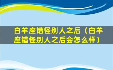 白羊座错怪别人之后（白羊座错怪别人之后会怎么样）