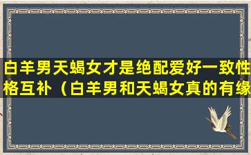 白羊男天蝎女才是绝配爱好一致性格互补（白羊男和天蝎女真的有缘无分吗）