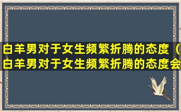 白羊男对于女生频繁折腾的态度（白羊男对于女生频繁折腾的态度会怎么样）