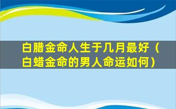 白腊金命人生于几月最好（白蜡金命的男人命运如何）