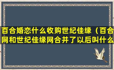 百合婚恋什么收购世纪佳缘（百合网和世纪佳缘网合并了以后叫什么名字）