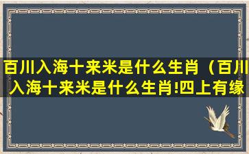 百川入海十来米是什么生肖（百川入海十来米是什么生肖!四上有缘六上飞是什么生肖）