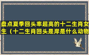 盘点夏季回头率超高的十二生肖女生（十二生肖回头是岸是什么动物）