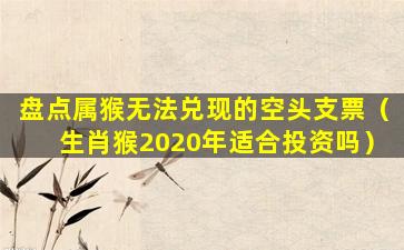 盘点属猴无法兑现的空头支票（生肖猴2020年适合投资吗）