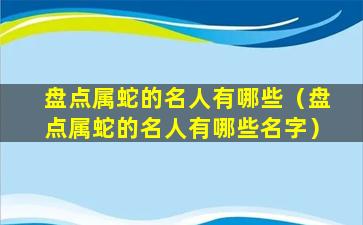 盘点属蛇的名人有哪些（盘点属蛇的名人有哪些名字）