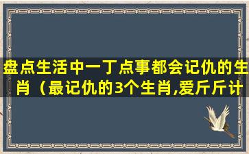 盘点生活中一丁点事都会记仇的生肖（最记仇的3个生肖,爱斤斤计较,一辈子没财运）