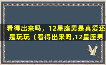 看得出来吗，12星座男是真爱还是玩玩（看得出来吗,12星座男是真爱还是玩玩）