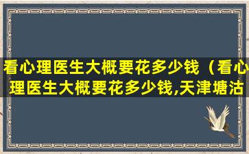 看心理医生大概要花多少钱（看心理医生大概要花多少钱,天津塘沽医院）