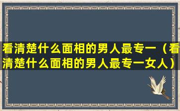 看清楚什么面相的男人最专一（看清楚什么面相的男人最专一女人）