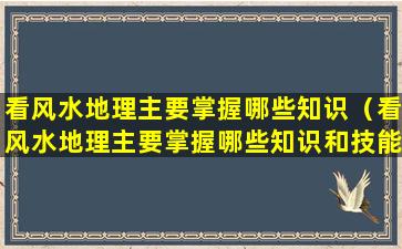 看风水地理主要掌握哪些知识（看风水地理主要掌握哪些知识和技能）