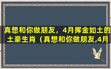 真想和你做朋友，4月挥金如土的土豪生肖（真想和你做朋友,4月挥金如土的土豪生肖）