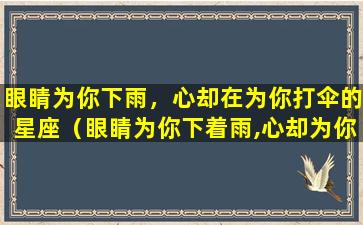 眼睛为你下雨，心却在为你打伞的星座（眼睛为你下着雨,心却为你打着伞,这就是爱情）