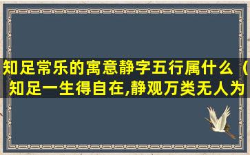 知足常乐的寓意静字五行属什么（知足一生得自在,静观万类无人为什么意思）