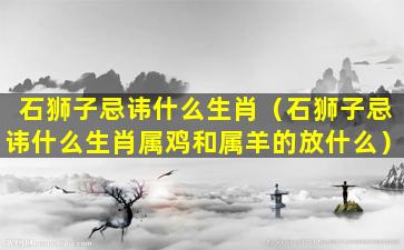 石狮子忌讳什么生肖（石狮子忌讳什么生肖属鸡和属羊的放什么）