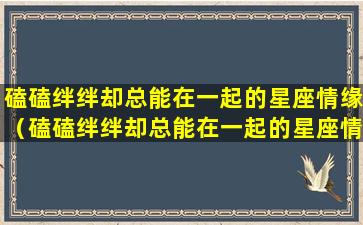 磕磕绊绊却总能在一起的星座情缘（磕磕绊绊却总能在一起的星座情缘,有你吗）