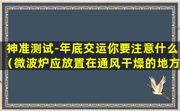 神准测试-年底交运你要注意什么（微波炉应放置在通风干燥的地方远离什么材料避免干扰）