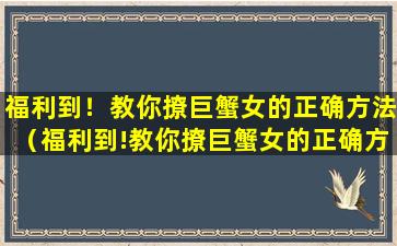 福利到！教你撩巨蟹女的正确方法（福利到!教你撩巨蟹女的正确方法）