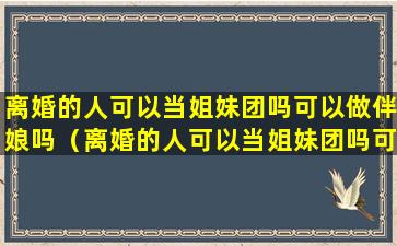 离婚的人可以当姐妹团吗可以做伴娘吗（离婚的人可以当姐妹团吗可以做伴娘吗女生）