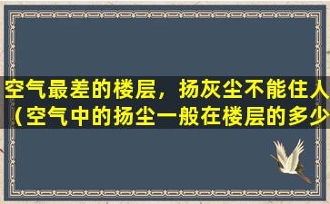 空气最差的楼层，扬灰尘不能住人（空气中的扬尘一般在楼层的多少层到多少层）