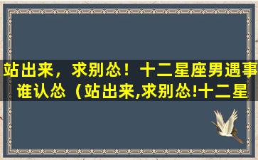 站出来，求别怂！十二星座男遇事谁认怂（站出来,求别怂!十二星座男遇事谁认怂）