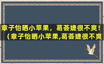 章子怡晒小苹果，葛荟婕很不爽！（章子怡晒小苹果,葛荟婕很不爽!）