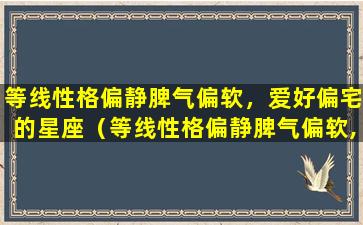 等线性格偏静脾气偏软，爱好偏宅的星座（等线性格偏静脾气偏软,爱好偏宅的星座）