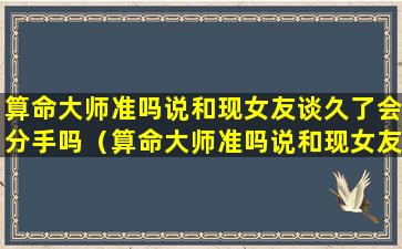 算命大师准吗说和现女友谈久了会分手吗（算命大师准吗说和现女友谈久了会分手吗是真的吗）