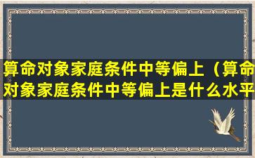 算命对象家庭条件中等偏上（算命对象家庭条件中等偏上是什么水平）