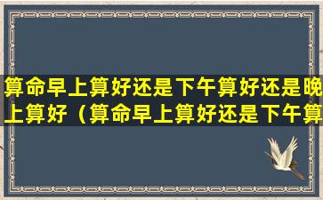 算命早上算好还是下午算好还是晚上算好（算命早上算好还是下午算好还是晚上算好一点）