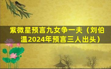 紫微星预言九女争一夫（刘伯温2024年预言三人出头）