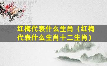 红梅代表什么生肖（红梅代表什么生肖十二生肖）