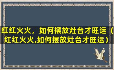 红红火火，如何摆放灶台才旺运（红红火火,如何摆放灶台才旺运）