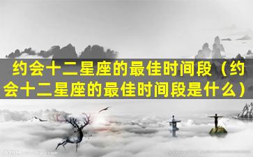 约会十二星座的最佳时间段（约会十二星座的最佳时间段是什么）