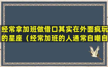 经常拿加班做借口其实在外面疯玩的星座（经常加班的人通常自嘲自己为什么）