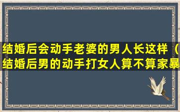 结婚后会动手老婆的男人长这样（结婚后男的动手打女人算不算家暴）