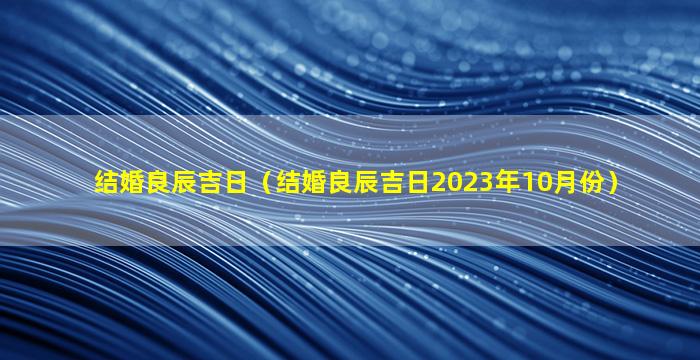 结婚良辰吉日（结婚良辰吉日2023年10月份）