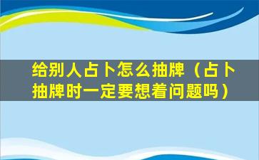 给别人占卜怎么抽牌（占卜抽牌时一定要想着问题吗）