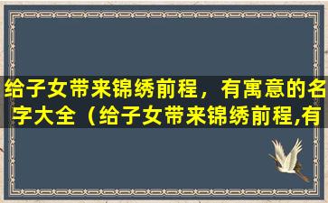 给子女带来锦绣前程，有寓意的名字大全（给子女带来锦绣前程,有寓意的名字大全）