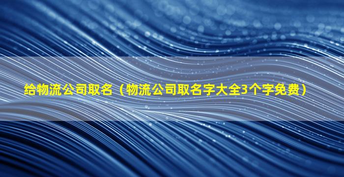 给物流公司取名（物流公司取名字大全3个字免费）