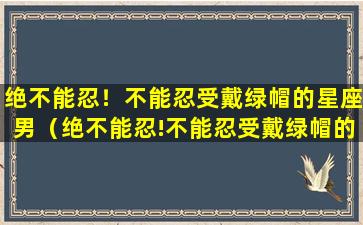 绝不能忍！不能忍受戴绿帽的星座男（绝不能忍!不能忍受戴绿帽的星座男）